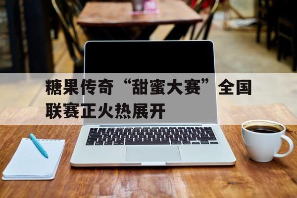糖果传奇“甜蜜大赛”全国联赛正火热展开